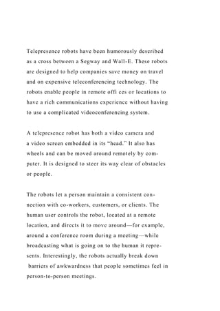 Telepresence robots have been humorously described
as a cross between a Segway and Wall-E. These robots
are designed to help companies save money on travel
and on expensive teleconferencing technology. The
robots enable people in remote offi ces or locations to
have a rich communications experience without having
to use a complicated videoconferencing system.
A telepresence robot has both a video camera and
a video screen embedded in its “head.” It also has
wheels and can be moved around remotely by com-
puter. It is designed to steer its way clear of obstacles
or people.
The robots let a person maintain a consistent con-
nection with co-workers, customers, or clients. The
human user controls the robot, located at a remote
location, and directs it to move around—for example,
around a conference room during a meeting—while
broadcasting what is going on to the human it repre-
sents. Interestingly, the robots actually break down
barriers of awkwardness that people sometimes feel in
person-to-person meetings.
 
