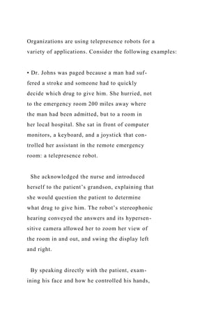 Organizations are using telepresence robots for a
variety of applications. Consider the following examples:
• Dr. Johns was paged because a man had suf-
fered a stroke and someone had to quickly
decide which drug to give him. She hurried, not
to the emergency room 200 miles away where
the man had been admitted, but to a room in
her local hospital. She sat in front of computer
monitors, a keyboard, and a joystick that con-
trolled her assistant in the remote emergency
room: a telepresence robot.
She acknowledged the nurse and introduced
herself to the patient’s grandson, explaining that
she would question the patient to determine
what drug to give him. The robot’s stereophonic
hearing conveyed the answers and its hypersen-
sitive camera allowed her to zoom her view of
the room in and out, and swing the display left
and right.
By speaking directly with the patient, exam-
ining his face and how he controlled his hands,
 