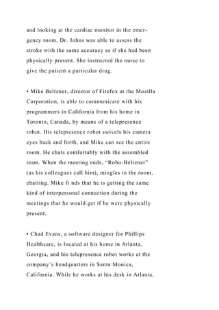 and looking at the cardiac monitor in the emer-
gency room, Dr. Johns was able to assess the
stroke with the same accuracy as if she had been
physically present. She instructed the nurse to
give the patient a particular drug.
• Mike Beltzner, director of Firefox at the Mozilla
Corporation, is able to communicate with his
programmers in California from his home in
Toronto, Canada, by means of a telepresence
robot. His telepresence robot swivels his camera
eyes back and forth, and Mike can see the entire
room. He chats comfortably with the assembled
team. When the meeting ends, “Robo-Beltzner”
(as his colleagues call him), mingles in the room,
chatting. Mike fi nds that he is getting the same
kind of interpersonal connection during the
meetings that he would get if he were physically
present.
• Chad Evans, a software designer for Phillips
Healthcare, is located at his home in Atlanta,
Georgia, and his telepresence robot works at the
company’s headquarters in Santa Monica,
California. While he works at his desk in Atlanta,
 