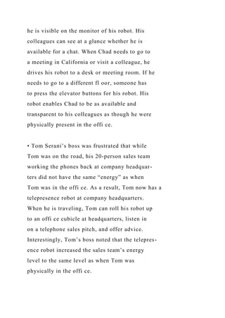 he is visible on the monitor of his robot. His
colleagues can see at a glance whether he is
available for a chat. When Chad needs to go to
a meeting in California or visit a colleague, he
drives his robot to a desk or meeting room. If he
needs to go to a different fl oor, someone has
to press the elevator buttons for his robot. His
robot enables Chad to be as available and
transparent to his colleagues as though he were
physically present in the offi ce.
• Tom Serani’s boss was frustrated that while
Tom was on the road, his 20-person sales team
working the phones back at company headquar-
ters did not have the same “energy” as when
Tom was in the offi ce. As a result, Tom now has a
telepresence robot at company headquarters.
When he is traveling, Tom can roll his robot up
to an offi ce cubicle at headquarters, listen in
on a telephone sales pitch, and offer advice.
Interestingly, Tom’s boss noted that the telepres-
ence robot increased the sales team’s energy
level to the same level as when Tom was
physically in the offi ce.
 
