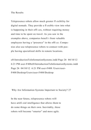 The Results
Telepresence robots allow much greater fl exibility for
digital nomads. They provide a fl exible view into what
is happening in their offi ces, without requiring money
and time to be spent on travel. As you saw in the
examples above, companies benefi t from valuable
employees having a “presence” in the offi ce. Compa-
nies also use telepresence robots to connect with peo-
ple having specialized skills in remote locations.
c01IntroductionToInformationSystems.indd Page 26 04/10/12
6:21 PM user-F408c01IntroductionToInformationSystems.indd
Page 26 04/10/12 6:21 PM user-F408 /Users/user-
F408/Desktop/Users/user-F408/Desktop
Why Are Information Systems Important to Society? 27
In the near future, telepresence robots will
have artifi cial intelligence that allows them to
do some things on their own. Inevitably, these
robots will become “smarter” and more agile.
 