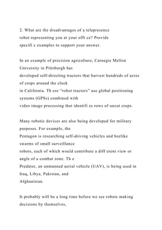 2. What are the disadvantages of a telepresence
robot representing you at your offi ce? Provide
specifi c examples to support your answer.
In an example of precision agriculture, Carnegie Mellon
University in Pittsburgh has
developed self-directing tractors that harvest hundreds of acres
of crops around the clock
in California. Th ese “robot tractors” use global positioning
systems (GPSs) combined with
video image processing that identifi es rows of uncut crops.
Many robotic devices are also being developed for military
purposes. For example, the
Pentagon is researching self-driving vehicles and beelike
swarms of small surveillance
robots, each of which would contribute a diff erent view or
angle of a combat zone. Th e
Predator, an unmanned aerial vehicle (UAV), is being used in
Iraq, Libya, Pakistan, and
Afghanistan.
It probably will be a long time before we see robots making
decisions by themselves,
 
