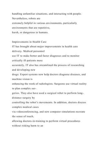 handling unfamiliar situations, and interacting with people.
Nevertheless, robots are
extremely helpful in various environments, particularly
environments that are repetitive,
harsh, or dangerous to humans.
Improvements in Health Care
IT has brought about major improvements in health care
delivery. Medical personnel
use IT to make better and faster diagnoses and to monitor
critically ill patients more
accurately. IT also has streamlined the process of researching
and developing new
drugs. Expert systems now help doctors diagnose diseases, and
machine vision is
enhancing the work of radiologists. Surgeons use virtual reality
to plan complex sur-
geries. They also have used a surgical robot to perform long-
distance surgery by
controlling the robot’s movements. In addition, doctors discuss
complex medical cases
via videoconferencing, and new computer simulations recreate
the sense of touch,
allowing doctors-in-training to perform virtual procedures
without risking harm to an
 
