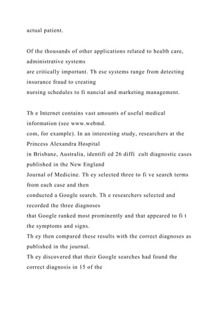 actual patient.
Of the thousands of other applications related to health care,
administrative systems
are critically important. Th ese systems range from detecting
insurance fraud to creating
nursing schedules to fi nancial and marketing management.
Th e Internet contains vast amounts of useful medical
information (see www.webmd.
com, for example). In an interesting study, researchers at the
Princess Alexandra Hospital
in Brisbane, Australia, identifi ed 26 diffi cult diagnostic cases
published in the New England
Journal of Medicine. Th ey selected three to fi ve search terms
from each case and then
conducted a Google search. Th e researchers selected and
recorded the three diagnoses
that Google ranked most prominently and that appeared to fi t
the symptoms and signs.
Th ey then compared these results with the correct diagnoses as
published in the journal.
Th ey discovered that their Google searches had found the
correct diagnosis in 15 of the
 