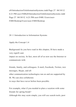 c01IntroductionToInformationSystems.indd Page 27 04/10/12
6:21 PM user-F408c01IntroductionToInformationSystems.indd
Page 27 04/10/12 6:21 PM user-F408 /Users/user-
F408/Desktop/Users/user-F408/Desktop
28 1 l Introduction to Information Systems
Apply the Concept 1.4
Background As you have read in this chapter, IS have made a
very signifi cant
impact on society. In fact, most all of us now use the Internet to
communicate with
friends, family, and colleagues. E-mail, Facebook, Twitter, text
messages, Skype, and all
other communication technologies run on and are supported by
IS. We can also collaborate
in ways that have never before been possible.
For example, what if you needed to plan a vacation with some
friends for spring break?
Although this may seem simple, you will use search tools, post
 