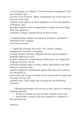 of each chapter is a “Ruby’s Club Internship Assignment” that
puts students into
the role of an IT Intern. Many assignments are in the form of a
business letter that
students must address to their employers to solve the problem.
Ultimately, this
provides students with an opportunity to apply the knowledge
they have gained in
a business setting, instead of just on their exams.
A supplementary chapter on business writing is available in
WileyPLUS for students
who need a review.
• Apply the Concept Activities: Th is book’s unique
pedagogical structure is designed
to keep students actively engaged with the course material.
Reading material in each
chapter subsection is immediately followed by an “Apply the
Concept” activity. Th ese
activities include links to online videos and articles and other
hands-on activities that
require students to immediately apply what they have learned.
Via WileyPLUS,
instructors can assign a section of text along with an Apply the
Concept activity and
gradable quiz. Each Apply the Concept has the following
elements:
> Background (places the activity in the context of relevant
reading material)
> Activity (a hands-on activity that students carry out)
> Deliverable (various tasks for students to complete as
they perform the
activity)
 