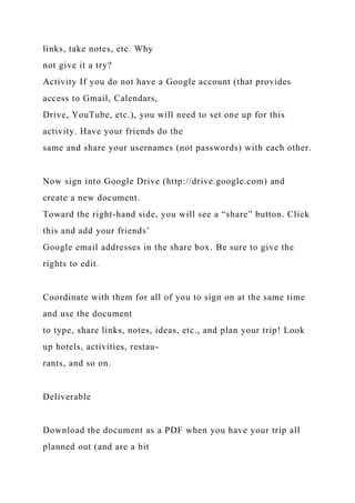 links, take notes, etc. Why
not give it a try?
Activity If you do not have a Google account (that provides
access to Gmail, Calendars,
Drive, YouTube, etc.), you will need to set one up for this
activity. Have your friends do the
same and share your usernames (not passwords) with each other.
Now sign into Google Drive (http://drive.google.com) and
create a new document.
Toward the right-hand side, you will see a “share” button. Click
this and add your friends’
Google email addresses in the share box. Be sure to give the
rights to edit.
Coordinate with them for all of you to sign on at the same time
and use the document
to type, share links, notes, ideas, etc., and plan your trip! Look
up hotels, activities, restau-
rants, and so on.
Deliverable
Download the document as a PDF when you have your trip all
planned out (and are a bit
 