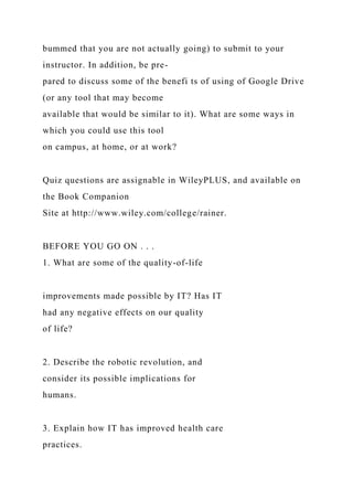 bummed that you are not actually going) to submit to your
instructor. In addition, be pre-
pared to discuss some of the benefi ts of using of Google Drive
(or any tool that may become
available that would be similar to it). What are some ways in
which you could use this tool
on campus, at home, or at work?
Quiz questions are assignable in WileyPLUS, and available on
the Book Companion
Site at http://www.wiley.com/college/rainer.
BEFORE YOU GO ON . . .
1. What are some of the quality-of-life
improvements made possible by IT? Has IT
had any negative effects on our quality
of life?
2. Describe the robotic revolution, and
consider its possible implications for
humans.
3. Explain how IT has improved health care
practices.
 