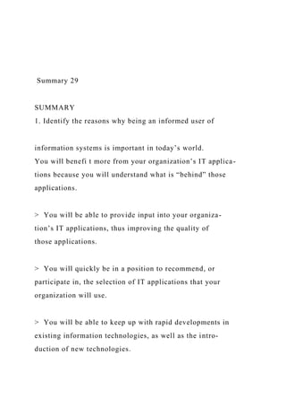 Summary 29
SUMMARY
1. Identify the reasons why being an informed user of
information systems is important in today’s world.
You will benefi t more from your organization’s IT applica-
tions because you will understand what is “behind” those
applications.
> You will be able to provide input into your organiza-
tion’s IT applications, thus improving the quality of
those applications.
> You will quickly be in a position to recommend, or
participate in, the selection of IT applications that your
organization will use.
> You will be able to keep up with rapid developments in
existing information technologies, as well as the intro-
duction of new technologies.
 