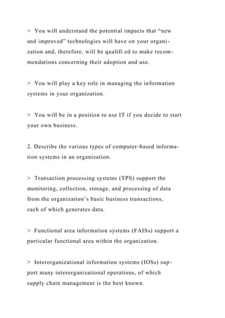 > You will understand the potential impacts that “new
and improved” technologies will have on your organi-
zation and, therefore, will be qualifi ed to make recom-
mendations concerning their adoption and use.
> You will play a key role in managing the information
systems in your organization.
> You will be in a position to use IT if you decide to start
your own business.
2. Describe the various types of computer-based informa-
tion systems in an organization.
> Transaction processing systems (TPS) support the
monitoring, collection, storage, and processing of data
from the organization’s basic business transactions,
each of which generates data.
> Functional area information systems (FAISs) support a
particular functional area within the organization.
> Interorganizational information systems (IOSs) sup-
port many interorganizational operations, of which
supply chain management is the best known.
 