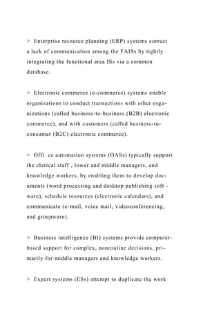 > Enterprise resource planning (ERP) systems correct
a lack of communication among the FAISs by tightly
integrating the functional area ISs via a common
database.
> Electronic commerce (e-commerce) systems enable
organizations to conduct transactions with other orga-
nizations (called business-to-business (B2B) electronic
commerce), and with customers (called business-to-
consumer (B2C) electronic commerce).
> Offi ce automation systems (OASs) typically support
the clerical staff , lower and middle managers, and
knowledge workers, by enabling them to develop doc-
uments (word processing and desktop publishing soft -
ware), schedule resources (electronic calendars), and
communicate (e-mail, voice mail, videoconferencing,
and groupware).
> Business intelligence (BI) systems provide computer-
based support for complex, nonroutine decisions, pri-
marily for middle managers and knowledge workers.
> Expert systems (ESs) attempt to duplicate the work
 