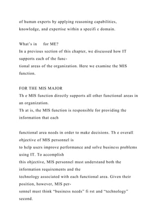 of human experts by applying reasoning capabilities,
knowledge, and expertise within a specifi c domain.
What’s in for ME?
In a previous section of this chapter, we discussed how IT
supports each of the func-
tional areas of the organization. Here we examine the MIS
function.
FOR THE MIS MAJOR
Th e MIS function directly supports all other functional areas in
an organization.
Th at is, the MIS function is responsible for providing the
information that each
functional area needs in order to make decisions. Th e overall
objective of MIS personnel is
to help users improve performance and solve business problems
using IT. To accomplish
this objective, MIS personnel must understand both the
information requirements and the
technology associated with each functional area. Given their
position, however, MIS per-
sonnel must think “business needs” fi rst and “technology”
second.
 