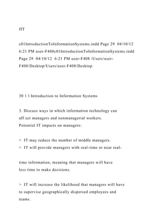 ffT
c01IntroductionToInformationSystems.indd Page 29 04/10/12
6:21 PM user-F408c01IntroductionToInformationSystems.indd
Page 29 04/10/12 6:21 PM user-F408 /Users/user-
F408/Desktop/Users/user-F408/Desktop
30 1 l Introduction to Information Systems
3. Discuss ways in which information technology can
aff ect managers and nonmanagerial workers.
Potential IT impacts on managers:
> IT may reduce the number of middle managers.
> IT will provide managers with real-time or near real-
time information, meaning that managers will have
less time to make decisions.
> IT will increase the likelihood that managers will have
to supervise geographically dispersed employees and
teams.
 