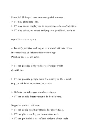 Potential IT impacts on nonmanagerial workers:
> IT may eliminate jobs.
> IT may cause employees to experience a loss of identity.
> IT may cause job stress and physical problems, such as
repetitive stress injury.
4. Identify positive and negative societal eff ects of the
increased use of information technology.
Positive societal eff ects:
> IT can provide opportunities for people with
disabilities.
> IT can provide people with fl exibility in their work
(e.g., work from anywhere, anytime).
> Robots can take over mundane chores.
> IT can enable improvements in health care.
Negative societal eff ects:
> IT can cause health problems for individuals.
> IT can place employees on constant call.
> IT can potentially misinform patients about their
 