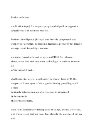 health problems.
application (app) A computer program designed to support a
specifi c task or business process.
business intelligence (BI) systems Provide computer-based
support for complex, nonroutine decisions, primarily for middle
managers and knowledge workers.
computer-based information system (CBIS) An informa-
tion system that uses computer technology to perform some or
all
of its intended tasks.
dashboards (or digital dashboards) A special form of IS that
supports all managers of the organization by providing rapid
access
to timely information and direct access to structured
information in
the form of reports.
data items Elementary descriptions of things, events, activities,
and transactions that are recorded, classifi ed, and stored but are
not
 