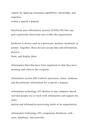 experts by applying reasoning capabilities, knowledge, and
expertise
within a specifi c domain.
functional area information systems (FAISs) ISs that sup-
port a particular functional area within the organization.
hardware A device such as a processor, monitor, keyboard, or
printer. Together, these devices accept data and information,
process
them, and display them.
information Data that have been organized so that they have
meaning and value to the recipient.
information system (IS) Collects, processes, stores, analyzes,
and disseminates information for a specifi c purpose.
information technology (IT) Relates to any computer-based
tool that people use to work with information and support the
infor-
mation and information processing needs of an organization.
information technology (IT) components Hardware, soft -
ware, databases, and networks.
 