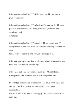 information technology (IT) infrastructure IT components
plus IT services.
information technology (IT) platform Formed by the IT com-
ponents of hardware, soft ware, networks (wireline and
wireless), and
databases.
information technology (IT) services IT personnel use IT
components to perform these IT services: develop information
sys-
tems, oversee security and risk, and manage data.
informed user A person knowledgeable about information sys-
tems and information technology.
interorganizational information systems (IOSs) Informa-
tion systems that connect two or more organizations.
knowledge Data and/or information that have been organized
and processed to convey understanding, experience,
accumulated
learning, and expertise as they apply to a current problem or
activity.
 