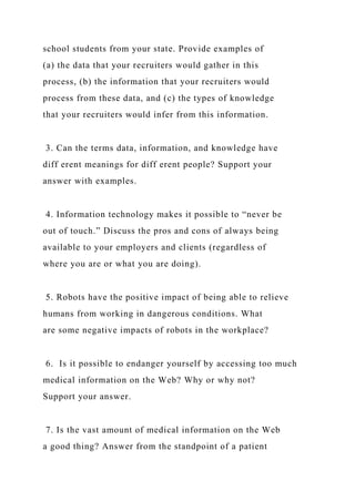 school students from your state. Provide examples of
(a) the data that your recruiters would gather in this
process, (b) the information that your recruiters would
process from these data, and (c) the types of knowledge
that your recruiters would infer from this information.
3. Can the terms data, information, and knowledge have
diff erent meanings for diff erent people? Support your
answer with examples.
4. Information technology makes it possible to “never be
out of touch.” Discuss the pros and cons of always being
available to your employers and clients (regardless of
where you are or what you are doing).
5. Robots have the positive impact of being able to relieve
humans from working in dangerous conditions. What
are some negative impacts of robots in the workplace?
6. Is it possible to endanger yourself by accessing too much
medical information on the Web? Why or why not?
Support your answer.
7. Is the vast amount of medical information on the Web
a good thing? Answer from the standpoint of a patient
 