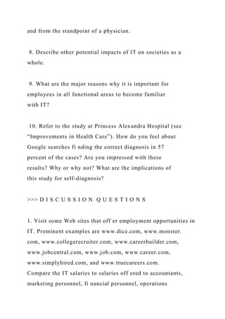 and from the standpoint of a physician.
8. Describe other potential impacts of IT on societies as a
whole.
9. What are the major reasons why it is important for
employees in all functional areas to become familiar
with IT?
10. Refer to the study at Princess Alexandra Hospital (see
“Improvements in Health Care”). How do you feel about
Google searches fi nding the correct diagnosis in 57
percent of the cases? Are you impressed with these
results? Why or why not? What are the implications of
this study for self-diagnosis?
>>> D I S C U S S I O N Q U E S T I O N S
1. Visit some Web sites that off er employment opportunities in
IT. Prominent examples are www.dice.com, www.monster.
com, www.collegerecruiter.com, www.careerbuilder.com,
www.jobcentral.com, www.job.com, www.career.com,
www.simplyhired.com, and www.truecareers.com.
Compare the IT salaries to salaries off ered to accountants,
marketing personnel, fi nancial personnel, operations
 
