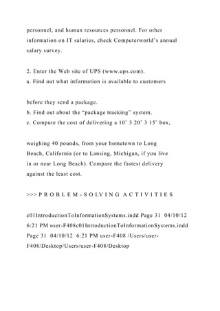 personnel, and human resources personnel. For other
information on IT salaries, check Computerworld’s annual
salary survey.
2. Enter the Web site of UPS (www.ups.com).
a. Find out what information is available to customers
before they send a package.
b. Find out about the “package tracking” system.
c. Compute the cost of delivering a 10˝ 3 20˝ 3 15˝ box,
weighing 40 pounds, from your hometown to Long
Beach, California (or to Lansing, Michigan, if you live
in or near Long Beach). Compare the fastest delivery
against the least cost.
>>> P R O B L E M - S O LV I N G A C T I V I T I E S
c01IntroductionToInformationSystems.indd Page 31 04/10/12
6:21 PM user-F408c01IntroductionToInformationSystems.indd
Page 31 04/10/12 6:21 PM user-F408 /Users/user-
F408/Desktop/Users/user-F408/Desktop
 
