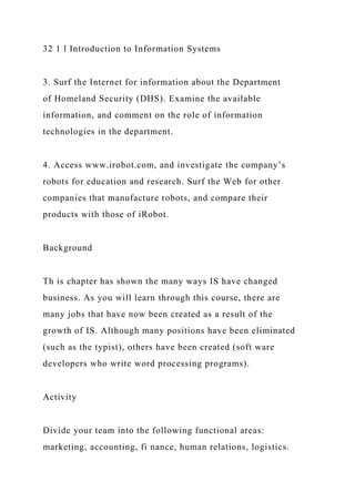 32 1 l Introduction to Information Systems
3. Surf the Internet for information about the Department
of Homeland Security (DHS). Examine the available
information, and comment on the role of information
technologies in the department.
4. Access www.irobot.com, and investigate the company’s
robots for education and research. Surf the Web for other
companies that manufacture robots, and compare their
products with those of iRobot.
Background
Th is chapter has shown the many ways IS have changed
business. As you will learn through this course, there are
many jobs that have now been created as a result of the
growth of IS. Although many positions have been eliminated
(such as the typist), others have been created (soft ware
developers who write word processing programs).
Activity
Divide your team into the following functional areas:
marketing, accounting, fi nance, human relations, logistics.
 