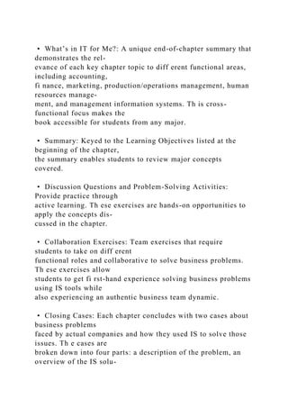• What’s in IT for Me?: A unique end-of-chapter summary that
demonstrates the rel-
evance of each key chapter topic to diff erent functional areas,
including accounting,
fi nance, marketing, production/operations management, human
resources manage-
ment, and management information systems. Th is cross-
functional focus makes the
book accessible for students from any major.
• Summary: Keyed to the Learning Objectives listed at the
beginning of the chapter,
the summary enables students to review major concepts
covered.
• Discussion Questions and Problem-Solving Activities:
Provide practice through
active learning. Th ese exercises are hands-on opportunities to
apply the concepts dis-
cussed in the chapter.
• Collaboration Exercises: Team exercises that require
students to take on diff erent
functional roles and collaborative to solve business problems.
Th ese exercises allow
students to get fi rst-hand experience solving business problems
using IS tools while
also experiencing an authentic business team dynamic.
• Closing Cases: Each chapter concludes with two cases about
business problems
faced by actual companies and how they used IS to solve those
issues. Th e cases are
broken down into four parts: a description of the problem, an
overview of the IS solu-
 