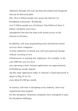 industries through soft ware has been developed and integrated
and can be delivered glob-
ally. Over 2 billion people now access the Internet via
broadband connections. Worldwide,
over 5 billion people use cell phones. One billion of those 5
billion cell phone users have
smartphones that provide them with instant access to the
Internet at all times.
In addition, soft ware programming tools and Internet-based
services allow companies
in many industries to launch new soft ware-powered startups
without investing in new
infrastructure or training new employees. For example, in the
year 2000 the cost of a busi-
ness operating a basic Internet application was approximately
$150,000 per month. Operat-
ing that same application today in Amazon’s cloud (discussed in
detail in Plug IT In #3)
costs about $1,500 per month.
In essence, soft ware is disrupting every industry, and every
organization must prepare
for this disruption. Numerous companies have attempted to meet
the disruption challenge;
 