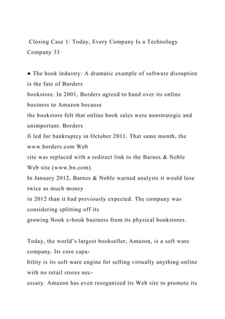 Closing Case 1: Today, Every Company Is a Technology
Company 33
● The book industry: A dramatic example of software disruption
is the fate of Borders
bookstore. In 2001, Borders agreed to hand over its online
business to Amazon because
the bookstore felt that online book sales were nonstrategic and
unimportant. Borders
fi led for bankruptcy in October 2011. That same month, the
www.borders.com Web
site was replaced with a redirect link to the Barnes & Noble
Web site (www.bn.com).
In January 2012, Barnes & Noble warned analysts it would lose
twice as much money
in 2012 than it had previously expected. The company was
considering splitting off its
growing Nook e-book business from its physical bookstores.
Today, the world’s largest bookseller, Amazon, is a soft ware
company. Its core capa-
bility is its soft ware engine for selling virtually anything online
with no retail stores nec-
essary. Amazon has even reorganized its Web site to promote its
 