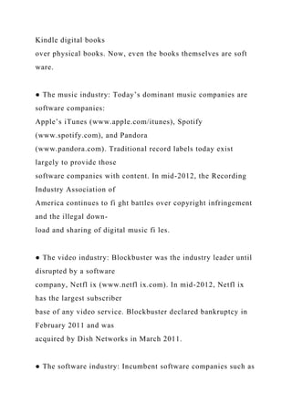 Kindle digital books
over physical books. Now, even the books themselves are soft
ware.
● The music industry: Today’s dominant music companies are
software companies:
Apple’s iTunes (www.apple.com/itunes), Spotify
(www.spotify.com), and Pandora
(www.pandora.com). Traditional record labels today exist
largely to provide those
software companies with content. In mid-2012, the Recording
Industry Association of
America continues to fi ght battles over copyright infringement
and the illegal down-
load and sharing of digital music fi les.
● The video industry: Blockbuster was the industry leader until
disrupted by a software
company, Netfl ix (www.netfl ix.com). In mid-2012, Netfl ix
has the largest subscriber
base of any video service. Blockbuster declared bankruptcy in
February 2011 and was
acquired by Dish Networks in March 2011.
● The software industry: Incumbent software companies such as
 