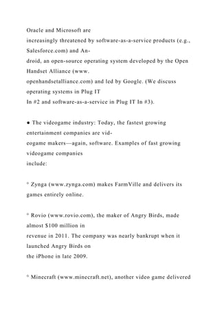 Oracle and Microsoft are
increasingly threatened by software-as-a-service products (e.g.,
Salesforce.com) and An-
droid, an open-source operating system developed by the Open
Handset Alliance (www.
openhandsetalliance.com) and led by Google. (We discuss
operating systems in Plug IT
In #2 and software-as-a-service in Plug IT In #3).
● The videogame industry: Today, the fastest growing
entertainment companies are vid-
eogame makers—again, software. Examples of fast growing
videogame companies
include:
° Zynga (www.zynga.com) makes FarmVille and delivers its
games entirely online.
° Rovio (www.rovio.com), the maker of Angry Birds, made
almost $100 million in
revenue in 2011. The company was nearly bankrupt when it
launched Angry Birds on
the iPhone in late 2009.
° Minecraft (www.minecraft.net), another video game delivered
 