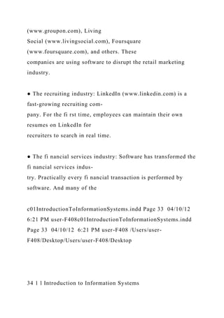 (www.groupon.com), Living
Social (www.livingsocial.com), Foursquare
(www.foursquare.com), and others. These
companies are using software to disrupt the retail marketing
industry.
● The recruiting industry: LinkedIn (www.linkedin.com) is a
fast-growing recruiting com-
pany. For the fi rst time, employees can maintain their own
resumes on LinkedIn for
recruiters to search in real time.
● The fi nancial services industry: Software has transformed the
fi nancial services indus-
try. Practically every fi nancial transaction is performed by
software. And many of the
c01IntroductionToInformationSystems.indd Page 33 04/10/12
6:21 PM user-F408c01IntroductionToInformationSystems.indd
Page 33 04/10/12 6:21 PM user-F408 /Users/user-
F408/Desktop/Users/user-F408/Desktop
34 1 l Introduction to Information Systems
 