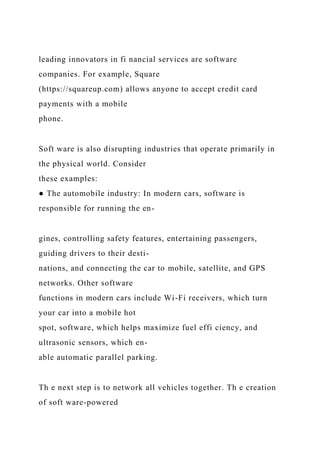 leading innovators in fi nancial services are software
companies. For example, Square
(https://squareup.com) allows anyone to accept credit card
payments with a mobile
phone.
Soft ware is also disrupting industries that operate primarily in
the physical world. Consider
these examples:
● The automobile industry: In modern cars, software is
responsible for running the en-
gines, controlling safety features, entertaining passengers,
guiding drivers to their desti-
nations, and connecting the car to mobile, satellite, and GPS
networks. Other software
functions in modern cars include Wi-Fi receivers, which turn
your car into a mobile hot
spot, software, which helps maximize fuel effi ciency, and
ultrasonic sensors, which en-
able automatic parallel parking.
Th e next step is to network all vehicles together. Th e creation
of soft ware-powered
 