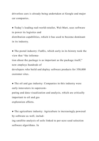driverless cars is already being undertaken at Google and major
car companies.
● Today’s leading real-world retailer, Wal-Mart, uses software
to power its logistics and
distribution capabilities, which it has used to become dominant
in its industry.
● The postal industry: FedEx, which early in its history took the
view that “the informa-
tion about the package is as important as the package itself,”
now employs hundreds of
developers who build and deploy software products for 350,000
customer sites.
● The oil and gas industry: Companies in this industry were
early innovators in supercom-
puting and data visualization and analysis, which are critically
important to oil and gas
exploration efforts.
● The agriculture industry: Agriculture is increasingly powered
by software as well, includ-
ing satellite analysis of soils linked to per-acre seed selection
software algorithms. In
 