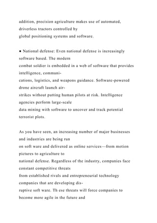 addition, precision agriculture makes use of automated,
driverless tractors controlled by
global positioning systems and software.
● National defense: Even national defense is increasingly
software based. The modern
combat soldier is embedded in a web of software that provides
intelligence, communi-
cations, logistics, and weapons guidance. Software-powered
drone aircraft launch air-
strikes without putting human pilots at risk. Intelligence
agencies perform large-scale
data mining with software to uncover and track potential
terrorist plots.
As you have seen, an increasing number of major businesses
and industries are being run
on soft ware and delivered as online services—from motion
pictures to agriculture to
national defense. Regardless of the industry, companies face
constant competitive threats
from established rivals and entrepreneurial technology
companies that are developing dis-
ruptive soft ware. Th ese threats will force companies to
become more agile in the future and
 