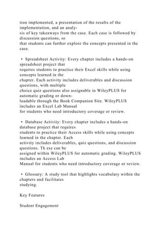 tion implemented, a presentation of the results of the
implementation, and an analy-
sis of key takeaways from the case. Each case is followed by
discussion questions, so
that students can further explore the concepts presented in the
case.
• Spreadsheet Activity: Every chapter includes a hands-on
spreadsheet project that
requires students to practice their Excel skills while using
concepts learned in the
chapter. Each activity includes deliverables and discussion
questions, with multiple
choice quiz questions also assignable in WileyPLUS for
automatic grading or down-
loadable through the Book Companion Site. WileyPLUS
includes an Excel Lab Manual
for students who need introductory coverage or review.
• Database Activity: Every chapter includes a hands-on
database project that requires
students to practice their Access skills while using concepts
learned in the chapter. Each
activity includes deliverables, quiz questions, and discussion
questions. Th ese can be
assigned within WileyPLUS for automatic grading. WileyPLUS
includes an Access Lab
Manual for students who need introductory coverage or review.
• Glossary: A study tool that highlights vocabulary within the
chapters and facilitates
studying.
Key Features
Student Engagement
 
