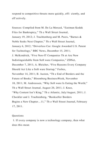 respond to competitive threats more quickly, effi ciently, and
eff ectively.
Sources: Compiled from M. De La Merced, “Eastman Kodak
Files for Bankruptcy,” Th e Wall Street Journal,
January 19, 2012; J. Trachtenberg and M. Peers, “Barnes &
Noble Seeks Next Chapter,” Th e Wall Street Journal,
January 6, 2012; “Driverless Car: Google Awarded U.S. Patent
for Technology,” BBC News, December 15, 2011;
J. McKendrick, “Five Non-IT Companies Th at Are Now
Indistinguishable from Soft ware Companies,” ZDNet,
December 7, 2011; A. Bleicher, “Five Reasons Every Company
Should Act Like a Soft ware Startup,” Forbes,
November 14, 2011; B. Austen, “Th e End of Borders and the
Future of Books,” Bloomberg BusinessWeek, November
10, 2011; M. Andreessen, “Why Soft ware Is Eating the World,”
Th e Wall Street Journal, August 20, 2011; J. Knee,
“Why Content Isn’t King,” Th e Atlantic, July/August, 2011; J.
Checkler and J. Trachtenberg, “Bookseller Borders
Begins a New Chapter…11,” Th e Wall Street Journal, February
17, 2011.
Questions
1. If every company is now a technology company, then what
does this mean
 