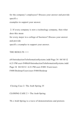 for the company’s employees? Discuss your answer and provide
specifi c
examples to support your answer.
2. If every company is now a technology company, then what
does this mean
for every major in a college of business? Discuss your answer
and provide
specifi c examples to support your answer.
THE RESULTS >>>
c01IntroductionToInformationSystems.indd Page 34 04/10/12
6:21 PM user-F408c01IntroductionToInformationSystems.indd
Page 34 04/10/12 6:21 PM user-F408 /Users/user-
F408/Desktop/Users/user-F408/Desktop
Closing Case 2: The Arab Spring 35
CLOSING CASE 2 > The Arab Spring
Th e Arab Spring is a wave of demonstrations and protests
 