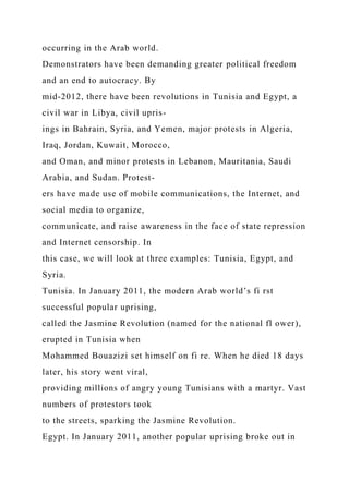 occurring in the Arab world.
Demonstrators have been demanding greater political freedom
and an end to autocracy. By
mid-2012, there have been revolutions in Tunisia and Egypt, a
civil war in Libya, civil upris-
ings in Bahrain, Syria, and Yemen, major protests in Algeria,
Iraq, Jordan, Kuwait, Morocco,
and Oman, and minor protests in Lebanon, Mauritania, Saudi
Arabia, and Sudan. Protest-
ers have made use of mobile communications, the Internet, and
social media to organize,
communicate, and raise awareness in the face of state repression
and Internet censorship. In
this case, we will look at three examples: Tunisia, Egypt, and
Syria.
Tunisia. In January 2011, the modern Arab world’s fi rst
successful popular uprising,
called the Jasmine Revolution (named for the national fl ower),
erupted in Tunisia when
Mohammed Bouazizi set himself on fi re. When he died 18 days
later, his story went viral,
providing millions of angry young Tunisians with a martyr. Vast
numbers of protestors took
to the streets, sparking the Jasmine Revolution.
Egypt. In January 2011, another popular uprising broke out in
 