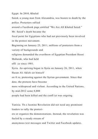 Egypt. In 2010, Khaled
Saied, a young man from Alexandria, was beaten to death by the
police. Protesters rallied
around a Facebook page entitled “We Are All Khaled Saied.”
Mr. Saied’s death became the
focal point for Egyptians who had not previously been involved
in the protest movement.
Beginning on January 25, 2011, millions of protesters from a
variety of backgrounds and
religions demanded the overthrow of Egyptian President Hosni
Mubarak, who had held
offi ce since 1981.
Syria. An uprising began in Syria on January 26, 2011, when
Hasan Ali Akleh set himself
on fi re, protesting against the Syrian government. Since that
date, the protests have become
more widespread and violent. According to the United Nations,
by mid-2012 some 8,000
people had been killed and the confl ict was ongoing.
Tunisia. Th e Jasmine Revolution did not need any prominent
leaders to rally the protest-
ers or organize the demonstrations. Instead, the revolution was
fueled by a steady stream of
anonymous text messages and Twitter and Facebook updates.
 
