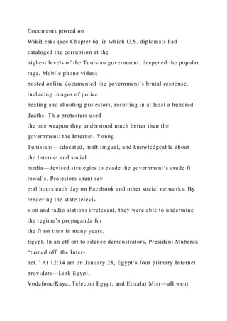Documents posted on
WikiLeaks (see Chapter 6), in which U.S. diplomats had
cataloged the corruption at the
highest levels of the Tunisian government, deepened the popular
rage. Mobile phone videos
posted online documented the government’s brutal response,
including images of police
beating and shooting protestors, resulting in at least a hundred
deaths. Th e protesters used
the one weapon they understood much better than the
government: the Internet. Young
Tunisians—educated, multilingual, and knowledgeable about
the Internet and social
media—devised strategies to evade the government’s crude fi
rewalls. Protestors spent sev-
eral hours each day on Facebook and other social networks. By
rendering the state televi-
sion and radio stations irrelevant, they were able to undermine
the regime’s propaganda for
the fi rst time in many years.
Egypt. In an eff ort to silence demonstrators, President Mubarak
“turned off the Inter-
net.” At 12:34 am on January 28, Egypt’s four primary Internet
providers—Link Egypt,
Vodafone/Raya, Telecom Egypt, and Etisalat Misr—all went
 