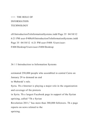 <<< THE ROLE OF
INFORMATION
TECHNOLOGY
c01IntroductionToInformationSystems.indd Page 35 04/10/12
6:21 PM user-F408c01IntroductionToInformationSystems.indd
Page 35 04/10/12 6:21 PM user-F408 /Users/user-
F408/Desktop/Users/user-F408/Desktop
36 1 l Introduction to Information Systems
estimated 250,000 people who assembled in central Cairo on
January 29 to demand an end
to Mubarak’s rule.
Syria. Th e Internet is playing a major role in the organization
and coverage of the protests
in Syria. Th e largest Facebook page in support of the Syrian
uprising, called “Th e Syrian
Revolution 2011,” has more than 380,000 followers. Th e page
reports on news related to the
uprising.
 