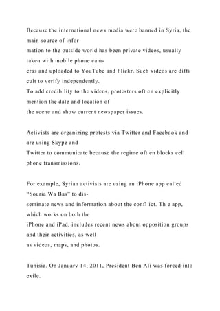 Because the international news media were banned in Syria, the
main source of infor-
mation to the outside world has been private videos, usually
taken with mobile phone cam-
eras and uploaded to YouTube and Flickr. Such videos are diffi
cult to verify independently.
To add credibility to the videos, protestors oft en explicitly
mention the date and location of
the scene and show current newspaper issues.
Activists are organizing protests via Twitter and Facebook and
are using Skype and
Twitter to communicate because the regime oft en blocks cell
phone transmissions.
For example, Syrian activists are using an iPhone app called
“Souria Wa Bas” to dis-
seminate news and information about the confl ict. Th e app,
which works on both the
iPhone and iPad, includes recent news about opposition groups
and their activities, as well
as videos, maps, and photos.
Tunisia. On January 14, 2011, President Ben Ali was forced into
exile.
 