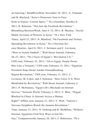 an Uprising,” ReadWriteWeb, November 18, 2011; A. Flamand
and H. Macleod, “Syria’s Protesters Turn to Face-
book to Expose ‘Citizen Spies,’” Th e Guardian, October 8,
2011; R. Ratnesar, “Not Just the Facebook Revolution,”
Bloomberg BusinessWeek, June 6–12, 2011; R. Mackey, “Social
Media Accounts of Protests in Syria,” Th e New York
Times, April 23, 2011; N. Blanford, “On Facebook and Twitter,
Spreading Revolution in Syria,” Th e Christian Sci-
ence Monitor, April 8, 2011; J. Solomon and C. Levinson,
“West to Isolate Gadhafi ,” Wall Street Journal, February
26–27, 2011; “Th e Faces of Egypt’s ‘Revolution 2.0,’”
CNN.com, February 21, 2011; “Aft er Egypt, People Power
Hits Like a Tsunami,” CNN.com, February 15, 2011; “Egyptian
President Steps Down Amidst Groundbreaking
Digital Revolution,” CNN.com, February 11, 2011; C.
Levinson, M. Coker, and J. Solomon, “How Cairo, U.S. Were
Blindsided by Revolution,” Wall Street Journal, February 2,
2011; P. McNamara, “Egypt Lift s Blockade on Internet
Service,” Network World, February 2, 2011; V. Blue, “#Egypt
Blocked in China: Is Internet Access a Human
Right?” ZDNet.com, January 31, 2011; V. Walt, “Tunisia’s
Nervous Neighbors Watch the Jasmine Revolution,”
Time, January 31, 2011; N. Gohring and R. McMillan, “Without
Internet, Egyptians Find New Ways to Get On-
line,” Computerworld, January 28, 2011; J. Robertson, “Th e
 