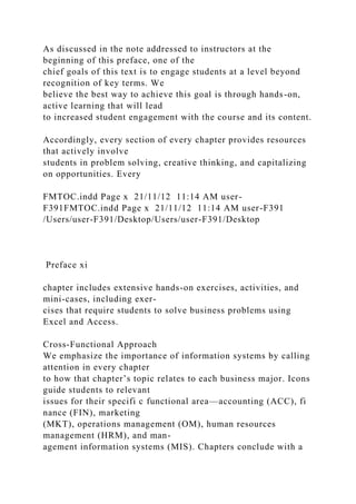 As discussed in the note addressed to instructors at the
beginning of this preface, one of the
chief goals of this text is to engage students at a level beyond
recognition of key terms. We
believe the best way to achieve this goal is through hands-on,
active learning that will lead
to increased student engagement with the course and its content.
Accordingly, every section of every chapter provides resources
that actively involve
students in problem solving, creative thinking, and capitalizing
on opportunities. Every
FMTOC.indd Page x 21/11/12 11:14 AM user-
F391FMTOC.indd Page x 21/11/12 11:14 AM user-F391
/Users/user-F391/Desktop/Users/user-F391/Desktop
Preface xi
chapter includes extensive hands-on exercises, activities, and
mini-cases, including exer-
cises that require students to solve business problems using
Excel and Access.
Cross-Functional Approach
We emphasize the importance of information systems by calling
attention in every chapter
to how that chapter’s topic relates to each business major. Icons
guide students to relevant
issues for their specifi c functional area—accounting (ACC), fi
nance (FIN), marketing
(MKT), operations management (OM), human resources
management (HRM), and man-
agement information systems (MIS). Chapters conclude with a
 