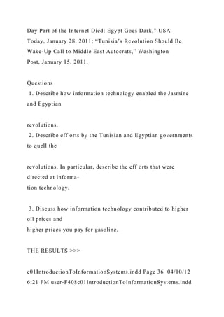 Day Part of the Internet Died: Egypt Goes Dark,” USA
Today, January 28, 2011; “Tunisia’s Revolution Should Be
Wake-Up Call to Middle East Autocrats,” Washington
Post, January 15, 2011.
Questions
1. Describe how information technology enabled the Jasmine
and Egyptian
revolutions.
2. Describe eff orts by the Tunisian and Egyptian governments
to quell the
revolutions. In particular, describe the eff orts that were
directed at informa-
tion technology.
3. Discuss how information technology contributed to higher
oil prices and
higher prices you pay for gasoline.
THE RESULTS >>>
c01IntroductionToInformationSystems.indd Page 36 04/10/12
6:21 PM user-F408c01IntroductionToInformationSystems.indd
 