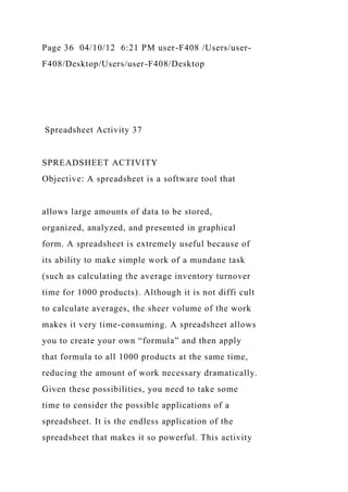 Page 36 04/10/12 6:21 PM user-F408 /Users/user-
F408/Desktop/Users/user-F408/Desktop
Spreadsheet Activity 37
SPREADSHEET ACTIVITY
Objective: A spreadsheet is a software tool that
allows large amounts of data to be stored,
organized, analyzed, and presented in graphical
form. A spreadsheet is extremely useful because of
its ability to make simple work of a mundane task
(such as calculating the average inventory turnover
time for 1000 products). Although it is not diffi cult
to calculate averages, the sheer volume of the work
makes it very time-consuming. A spreadsheet allows
you to create your own “formula” and then apply
that formula to all 1000 products at the same time,
reducing the amount of work necessary dramatically.
Given these possibilities, you need to take some
time to consider the possible applications of a
spreadsheet. It is the endless application of the
spreadsheet that makes it so powerful. This activity
 