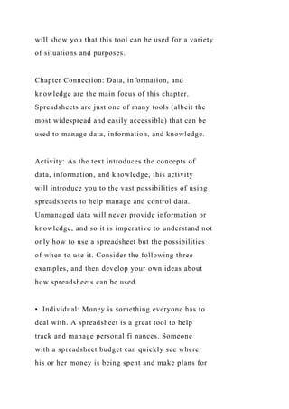 will show you that this tool can be used for a variety
of situations and purposes.
Chapter Connection: Data, information, and
knowledge are the main focus of this chapter.
Spreadsheets are just one of many tools (albeit the
most widespread and easily accessible) that can be
used to manage data, information, and knowledge.
Activity: As the text introduces the concepts of
data, information, and knowledge, this activity
will introduce you to the vast possibilities of using
spreadsheets to help manage and control data.
Unmanaged data will never provide information or
knowledge, and so it is imperative to understand not
only how to use a spreadsheet but the possibilities
of when to use it. Consider the following three
examples, and then develop your own ideas about
how spreadsheets can be used.
• Individual: Money is something everyone has to
deal with. A spreadsheet is a great tool to help
track and manage personal fi nances. Someone
with a spreadsheet budget can quickly see where
his or her money is being spent and make plans for
 