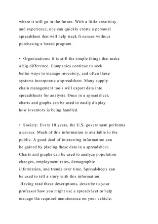 where it will go in the future. With a little creativity
and experience, one can quickly create a personal
spreadsheet that will help track fi nances without
purchasing a boxed program.
• Organizations: It is still the simple things that make
a big difference. Companies continue to seek
better ways to manage inventory, and often these
systems incorporate a spreadsheet. Many supply
chain management tools will export data into
spreadsheets for analysis. Once in a spreadsheet,
charts and graphs can be used to easily display
how inventory is being handled.
• Society: Every 10 years, the U.S. government performs
a census. Much of this information is available to the
public. A good deal of interesting information can
be gained by placing these data in a spreadsheet.
Charts and graphs can be used to analyze population
changes, employment rates, demographic
information, and trends over time. Spreadsheets can
be used to tell a story with this information.
Having read these descriptions, describe to your
professor how you might use a spreadsheet to help
manage the required maintenance on your vehicle.
 