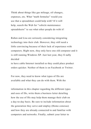 Think about things like gas mileage, oil changes,
expenses, etc. What “math formulas” would you
use that a spreadsheet could help with? If it will
help, search the Web for “vehicle maintenance
spreadsheets” to see what other people do with it!
Ruben and Lisa are seriously considering integrating
technology into their club. However, they still need a
little convincing because of their lack of experience with
computers. Right now, they only have one old computer and it
is still running Windows XP. Just last year, they fi nally
decided
to have cable Internet installed so they could place product
orders quicker. Neither of them is on Facebook or Twitter.
For now, they need to know what types of ISs are
available and what they can do with them. With the
information in this chapter regarding the different types
and uses of ISs, write them a business letter detailing
how the use of ISs may help them manage their club on
a day-to-day basis. Be sure to include information about
the generation they serve and employ (Homo conexus)
and how they are already connected to and familiar with
computers and networks. Finally, submit your letter to
 
