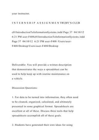 your instructor.
I N T E R N S H I P A S S I G N M E N TRUBY’S CLUB
c01IntroductionToInformationSystems.indd Page 37 04/10/12
6:21 PM user-F408c01IntroductionToInformationSystems.indd
Page 37 04/10/12 6:21 PM user-F408 /Users/user-
F408/Desktop/Users/user-F408/Desktop
Deliverable: You will provide a written description
that demonstrates the ways a spreadsheet can be
used to help keep up with routine maintenance on
a vehicle.
Discussion Questions:
1. For data to be turned into information, they often need
to be cleaned, organized, calculated, and ultimately
presented in some graphical format. Spreadsheets are
excellent at all of these. Discuss three tools that help
spreadsheets accomplish all of these goals.
2. Students have generated their own ideas for using
 